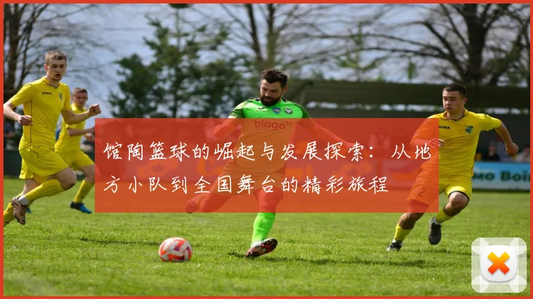 馆陶篮球的崛起与发展探索：从地方小队到全国舞台的精彩旅程