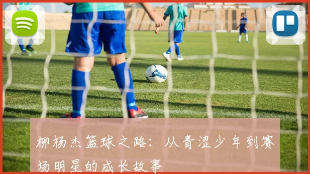 柳杨杰篮球之路：从青涩少年到赛场明星的成长故事