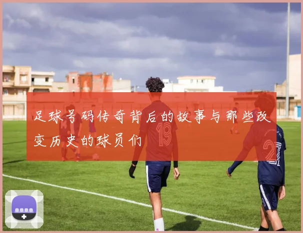 足球号码传奇背后的故事与那些改变历史的球员们