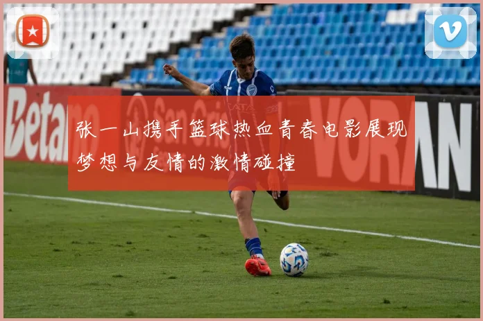 张一山携手篮球热血青春电影展现梦想与友情的激情碰撞