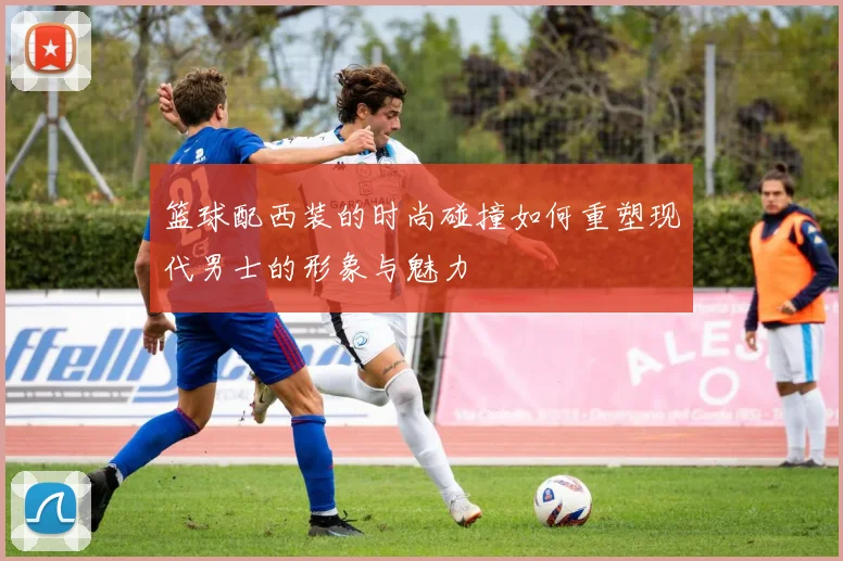 篮球配西装的时尚碰撞如何重塑现代男士的形象与魅力