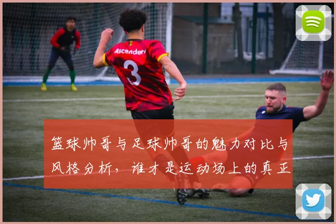 篮球帅哥与足球帅哥的魅力对比与风格分析，谁才是运动场上的真正男神