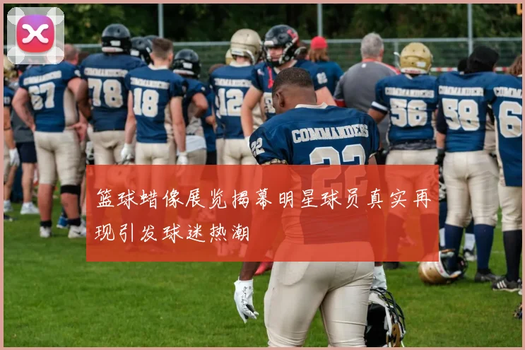 篮球蜡像展览揭幕明星球员真实再现引发球迷热潮