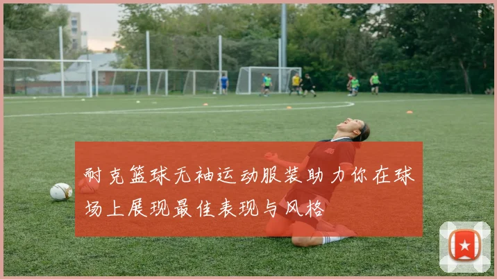 耐克篮球无袖运动服装助力你在球场上展现最佳表现与风格