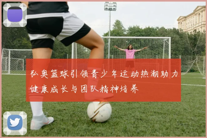 弘奥篮球引领青少年运动热潮助力健康成长与团队精神培养