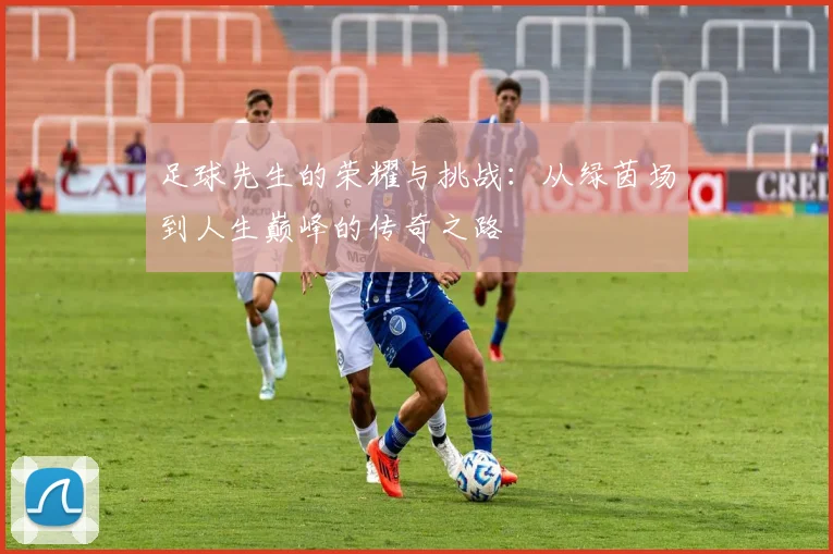 足球先生的荣耀与挑战：从绿茵场到人生巅峰的传奇之路
