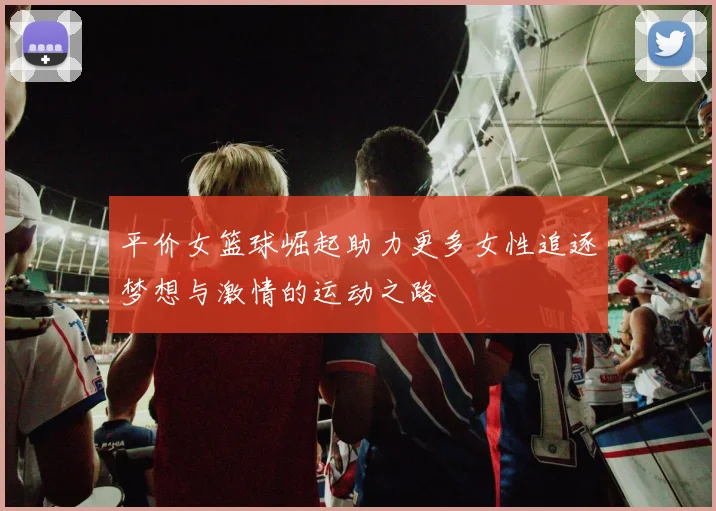 平价女篮球崛起助力更多女性追逐梦想与激情的运动之路